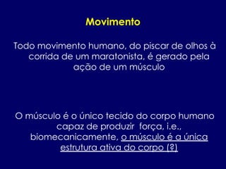 Movimento
Todo movimento humano, do piscar de olhos à
corrida de um maratonista, é gerado pela
ação de um músculo
O músculo é o único tecido do corpo humano
capaz de produzir força, i.e.,
biomecanicamente, o músculo é a única
estrutura ativa do corpo (?)
 
