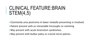 CLINICAL FEATURE:BRAIN
STEM(4,5)
Commonly area postrema in lower medulla presenting is involved.
Patient present with as intractable hiccoughs or vomiting
May present with acute brainstem syndromes.
May present with bulbar palsy or cranial nerve palsies.
 