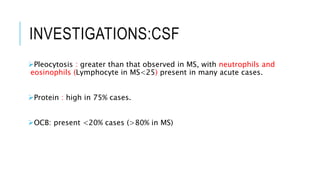 INVESTIGATIONS:CSF
Pleocytosis : greater than that observed in MS, with neutrophils and
eosinophils (Lymphocyte in MS<25) present in many acute cases.
Protein : high in 75% cases.
OCB: present <20% cases (>80% in MS)
 