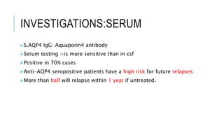 INVESTIGATIONS:SERUM
S.AQP4 IgG: Aquaporin4 antibody
Serum testing >is more sensitive than in csf
Positive in 70% cases
Anti-AQP4 seropositive patients have a high risk for future relapses
More than half will relapse within 1 year if untreated.
 