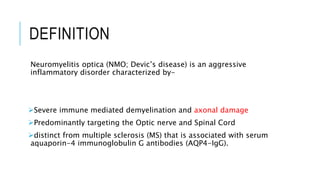 DEFINITION
Neuromyelitis optica (NMO; Devic’s disease) is an aggressive
inflammatory disorder characterized by-
Severe immune mediated demyelination and axonal damage
Predominantly targeting the Optic nerve and Spinal Cord
distinct from multiple sclerosis (MS) that is associated with serum
aquaporin-4 immunoglobulin G antibodies (AQP4-IgG).
 