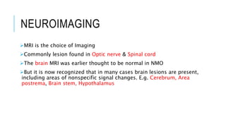 NEUROIMAGING
MRI is the choice of Imaging
Commonly lesion found in Optic nerve & Spinal cord
The brain MRI was earlier thought to be normal in NMO
But it is now recognized that in many cases brain lesions are present,
including areas of nonspecific signal changes. E.g. Cerebrum, Area
postrema, Brain stem, Hypothalamus
 