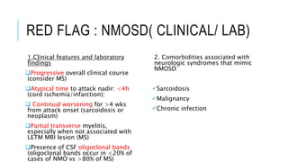 RED FLAG : NMOSD( CLINICAL/ LAB)
1.Clinical features and laboratory
findings
Progressive overall clinical course
(consider MS)
Atypical time to attack nadir: <4h
(cord ischemia/infarction);
 Continual worsening for >4 wks
from attack onset (sarcoidosis or
neoplasm)
Partial transverse myelitis,
especially when not associated with
LETM MRI lesion (MS)
Presence of CSF oligoclonal bands
(oligoclonal bands occur in <20% of
cases of NMO vs >80% of MS)
2. Comorbidities associated with
neurologic syndromes that mimic
NMOSD
Sarcoidosis
Malignancy
Chronic infection
 