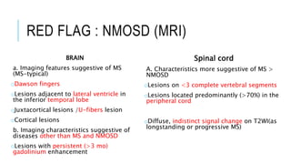 RED FLAG : NMOSD (MRI)
BRAIN
a. Imaging features suggestive of MS
(MS-typical)
oDawson fingers
oLesions adjacent to lateral ventricle in
the inferior temporal lobe
oJuxtacortical lesions /U-fibers lesion
oCortical lesions
b. Imaging characteristics suggestive of
diseases other than MS and NMOSD
oLesions with persistent (>3 mo)
gadolinium enhancement
Spinal cord
A. Characteristics more suggestive of MS >
NMOSD
oLesions on <3 complete vertebral segments
oLesions located predominantly (>70%) in the
peripheral cord
oDiffuse, indistinct signal change on T2WI(as
longstanding or progressive MS)
 
