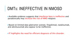 DMTS: INEFFECTIVE IN NMOSD
Available evidence suggests that interferon beta is ineffective and
paradoxically may increase the risk of NMO relapses
Based on limited data glatiramer acetate, fingolimod, natalizumab,
and alemtuzumab also appear to be ineffective.
IT highlights the need for efficient diagnosis of this disorder.
 