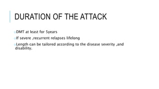 DURATION OF THE ATTACK
oDMT at least for 5years
oIf severe ,recurrent relapses lifelong
oLength can be tailored according to the disease severity ,and
disability.
 