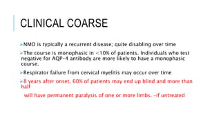 CLINICAL COARSE
NMO is typically a recurrent disease; quite disabling over time
The course is monophasic in <10% of patients. Individuals who test
negative for AQP-4 antibody are more likely to have a monophasic
course.
Respirator failure from cervical myelitis may occur over time
8 years after onset, 60% of patients may end up blind and more than
half
will have permanent paralysis of one or more limbs. –if untreated
 