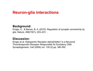 Neuron-glia interactions
Background:
Eroglu, C., & Barres, B. A. (2010). Regulation of synaptic connectivity by
glia. Nature, 468(7321), 223–231. .
Discussion:
Eroglu et al. Gabapentin Receptor alpha2/delta1 Is a Neuronal
Thrombospondin Receptor Responsible for Excitatory CNS
Synaptogenesis. Cell (2009) vol. 139 (2) pp. 380-392
 