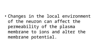 • Changes in the local environment
of the neuron can affect the
permeability of the plasma
membrane to ions and alter the
membrane potential.
 
