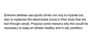 Extreme athletes use sports drinks not only to hydrate but
also to replenish the electrolytes (ions) in their body that are
lost through sweat. Propose some reasons why this would be
necessary to keep an athlete healthy and in top condition.
 
