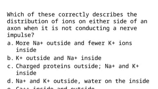 Which of these correctly describes the
distribution of ions on either side of an
axon when it is not conducting a nerve
impulse?
a. More Na+ outside and fewer K+ ions
inside
b. K+ outside and Na+ inside
c. Charged proteins outside; Na+ and K+
inside
d. Na+ and K+ outside, water on the inside
 