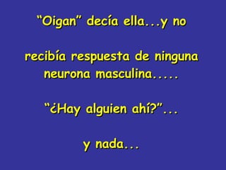 “ Oigan” decía ella...y no recibía respuesta de ninguna neurona masculina..... “¿Hay alguien ahí?”... y nada... 