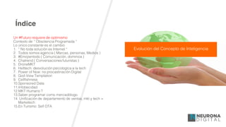 Índice
Un #Futuro requiere de optimismo
Contexto de “ Obsolencia Programada “
Lo único constante es el cambio
1. “ No toda solución es Internet “
2. Todos somos agencia ( Marcas, personas, Medios )
3. #Emojientodo ( Comunicación, dominios )
4. Chatrend ( Conversaciones futuristas )
5. DroneMKT
6. Helltech: desvolución psicologíca a la tech
7. Power of Now: no procastinación Digital
8. God View Temptation
9. Cellfishness
10.Sponsored Data
11.Infobecidad
12.MKT Humano ?
13.Saber programar como mercadólogo
14. Unificación de departamento de ventas, mkt y tech =
Marketech
15.En Turísmo: Self OTA
Evolución del Concepto de Inteligencia
 
