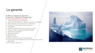 La garantía
Un #Futuro requiere de optimismo
Contexto de “ Obsolencia Programada “
Lo único constante es el cambio
1. “ No toda solución es Internet “
2. Todos somos agencia ( Marcas, personas, Medios )
3. #Emojientodo ( Comunicación, dominios )
4. Chatrend ( Conversaciones futuristas )
5. DroneMKT
6. Helltech: desvolución psicologíca a la tech
7. Power of Now: no procastinación Digital
8. God View Temptation
9. Sponsored Data
10.Infobecidad
11.MKT Humano ?
12.Saber programar como mercadólogo
13. Unificación de departamento de ventas, mkt y tech =
Marketech
14.En Turísmo: Self OTA
 