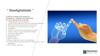 “ Desdigitalizate ”
Un #Futuro requiere de optimismo
Contexto de “ Obsolencia Programada “
Lo único constante es el cambio
1. “ No toda solución es Internet “
2. Todos somos agencia ( Marcas, personas, Medios )
3. #Emojientodo ( Comunicación, dominios )
4. Chatrend ( Conversaciones futuristas )
5. DroneMKT
6. Helltech: desvolución psicologíca a la tech
7. Power of Now: no procastinación Digital
8. God View Temptation
9. Sponsored Data
10.Infobecidad
11.MKT Humano ?
12.Saber programar como mercadólogo
13. Unificación de departamento de ventas, mkt y tech =
Marketech
14.En Turísmo: Self OTA
 