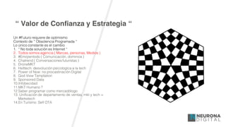 “ Valor de Confianza y Estrategia “
Un #Futuro requiere de optimismo
Contexto de “ Obsolencia Programada “
Lo único constante es el cambio
1. “ No toda solución es Internet “
2. Todos somos agencia ( Marcas, personas, Medios )
3. #Emojientodo ( Comunicación, dominios )
4. Chatrend ( Conversaciones futuristas )
5. DroneMKT
6. Helltech: desvolución psicologíca a la tech
7. Power of Now: no procastinación Digital
8. God View Temptation
9. Sponsored Data
10.Infobecidad
11.MKT Humano ?
12.Saber programar como mercadólogo
13. Unificación de departamento de ventas, mkt y tech =
Marketech
14.En Turísmo: Self OTA
 