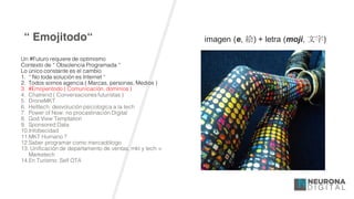 “ Emojitodo“
Un #Futuro requiere de optimismo
Contexto de “ Obsolencia Programada “
Lo único constante es el cambio
1. “ No toda solución es Internet “
2. Todos somos agencia ( Marcas, personas, Medios )
3. #Emojientodo ( Comunicación, dominios )
4. Chatrend ( Conversaciones futuristas )
5. DroneMKT
6. Helltech: desvolución psicologíca a la tech
7. Power of Now: no procastinación Digital
8. God View Temptation
9. Sponsored Data
10.Infobecidad
11.MKT Humano ?
12.Saber programar como mercadólogo
13. Unificación de departamento de ventas, mkt y tech =
Marketech
14.En Turísmo: Self OTA
imagen  (e,  絵)  +  letra (moji,  文字)
 
