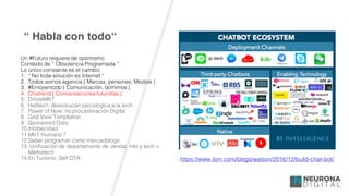 “ Habla con todo“
Un #Futuro requiere de optimismo
Contexto de “ Obsolencia Programada “
Lo único constante es el cambio
1. “ No toda solución es Internet “
2. Todos somos agencia ( Marcas, personas, Medios )
3. #Emojientodo ( Comunicación, dominios )
4. Chatrend ( Conversaciones futuristas )
5. DroneMKT
6. Helltech: desvolución psicologíca a la tech
7. Power of Now: no procastinación Digital
8. God View Temptation
9. Sponsored Data
10.Infobecidad
11.MKT Humano ?
12.Saber programar como mercadólogo
13. Unificación de departamento de ventas, mkt y tech =
Marketech
14.En Turísmo: Self OTA https://www.ibm.com/blogs/watson/2016/12/build-chat-bot/
 