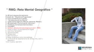 “ RMG: Reto Mental Geográfico “
Un #Futuro requiere de optimismo
Contexto de “ Obsolencia Programada “
Lo único constante es el cambio
1. “ No toda solución es Internet “
2. Todos somos agencia ( Marcas, personas, Medios )
3. #Emojientodo ( Comunicación, dominios )
4. Chatrend ( Conversaciones futuristas )
5. DroneMKT
6. Helltech: desvolución psicologíca a la tech - RMG
7. Power of Now: no procastinación Digital
8. God View Temptation
9. Sponsored Data
10.Infobecidad
11.MKT Humano ?
12.Saber programar como mercadólogo
13. Unificación de departamento de ventas, mkt y tech =
Marketech
14.En Turísmo: Self OTA
 