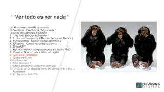 “ Ver todo es ver nada “
Un #Futuro requiere de optimismo
Contexto de “ Obsolencia Programada “
Lo único constante es el cambio
1. “ No toda solución es Internet “
2. Todos somos agencia ( Marcas, personas, Medios )
3. #Emojientodo ( Comunicación, dominios )
4. Chatrend ( Conversaciones futuristas )
5. DroneMKT
6. Helltech: desvolución psicologíca a la tech - RMG
7. Power of Now: no procastinación Digital
8. God View Temptation
9. Sponsored Data
10.Infobecidad
11.MKT Humano ?
12.Saber programar como mercadólogo
13. Unificación de departamento de ventas, mkt y tech =
Marketech
14.En Turísmo: Self OTA
 