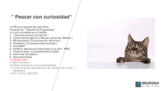 “ Pescar con curiosidad“
Un #Futuro requiere de optimismo
Contexto de “ Obsolencia Programada “
Lo único constante es el cambio
1. “ No toda solución es Internet “
2. Todos somos agencia ( Marcas, personas, Medios )
3. #Emojientodo ( Comunicación, dominios )
4. Chatrend ( Conversaciones futuristas )
5. DroneMKT
6. Helltech: desvolución psicologíca a la tech - RMG
7. Power of Now: no procastinación Digital
8. God View Temptation
9. Sponsored Data
10.Infobecidad
11.MKT Humano ?
12.Saber programar como mercadólogo
13. Unificación de departamento de ventas, mkt y tech =
Marketech
14.En Turísmo: Self OTA
 