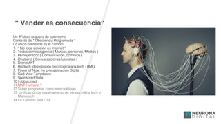 “ Vender es consecuencia“
Un #Futuro requiere de optimismo
Contexto de “ Obsolencia Programada “
Lo único constante es el cambio
1. “ No toda solución es Internet “
2. Todos somos agencia ( Marcas, personas, Medios )
3. #Emojientodo ( Comunicación, dominios )
4. Chatrend ( Conversaciones futuristas )
5. DroneMKT
6. Helltech: desvolución psicologíca a la tech - RMG
7. Power of Now: no procastinación Digital
8. God View Temptation
9. Sponsored Data
10.Infobecidad
11.MKT Humano ?
12.Saber programar como mercadólogo
13. Unificación de departamento de ventas, mkt y tech =
Marketech
14.En Turísmo: Self OTA
 