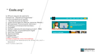 “ Code.org“
Un #Futuro requiere de optimismo
Contexto de “ Obsolencia Programada “
Lo único constante es el cambio
1. “ No toda solución es Internet “
2. Todos somos agencia ( Marcas, personas, Medios )
3. #Emojientodo ( Comunicación, dominios )
4. Chatrend ( Conversaciones futuristas )
5. DroneMKT
6. Helltech: desvolución psicologíca a la tech - RMG
7. Power of Now: no procastinación Digital
8. God View Temptation
9. Sponsored Data
10.Infobecidad
11.MKT Humano ?
12.Saber programar como mercadólogo
13. Unificación de departamento de ventas, mkt y tech =
Marketech
14.En Turísmo: Self OTA
 