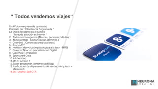 “ Todos vendemos viajes“
Un #Futuro requiere de optimismo
Contexto de “ Obsolencia Programada “
Lo único constante es el cambio
1. “ No toda solución es Internet “
2. Todos somos agencia ( Marcas, personas, Medios )
3. #Emojientodo ( Comunicación, dominios )
4. Chatrend ( Conversaciones futuristas )
5. DroneMKT
6. Helltech: desvolución psicologíca a la tech - RMG
7. Power of Now: no procastinación Digital
8. God View Temptation
9. Sponsored Data
10.Infobecidad
11.MKT Humano ?
12.Saber programar como mercadólogo
13. Unificación de departamento de ventas, mkt y tech =
Marketech
14.En Turísmo: Self OTA
 
