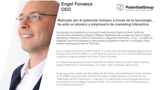 Motivado por el potencial humano a través de la tecnología ,
ha sido un pionero y empresario de marketing interactivo
Un buscador incansable de la innovación fundó Neurona Digital el primer Centro de
Conocimiento de Marketing Digital en México, MediaScience una Agencia Líder en Digital
Marketing y Fibonacci una firma Consultora en Seguridad Cibernética , es Co - Fundador de
DigyBrain una Firma Estratega en Mercadotecnia Digital con sede en Los Ángeles, Engel
también representa en México TEDTalks
En su notable carrera en el ámbito digital, el ha sido Consultor de Estrategia Digital para el
Consejo de Turismo de México y otros destinos turísticos, así como más de 200 empresas
y políticos, Engel es también anti-Ciber Crimen Consultor.
Su Experiencia ejecutiva incluye compañías de medios líderes de como; MSN, Televisa
Digital, DeRemate Y Terra Networks. Un orador Líder, Embajador de Evernote.
Engel Fonseca
CEO
Engel es profesor certificado del Colegio de San Diego, la Universidad de Texas, profesor
en el ITESM y la Universidad Anáhuac eran jugó un papel decisivo en la creación de
"Diplomado de MTK Interactivo U. Anáhuac" y ha capacitado a los principales ejecutivos
en empresas como Kellogg, Televisa, Forbes, Johnson Nutrition, más de 300 políticos y
funcionarios del gobierno
 