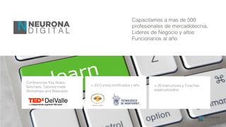 Conferences, Key Notes,
Seminars, Tailored made
Workshops and Webcasts
+ 23 Cursos certificados x año + 20 Instructores y Coaches
especializados
Capacitamos a mas de 500
profesionales de mercadotecnia,
Lideres de Negocio y altos
Funcionarios al año
 