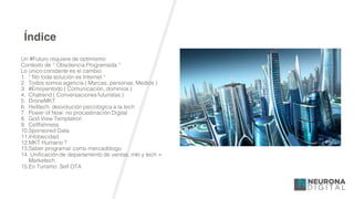 Índice
Un #Futuro requiere de optimismo
Contexto de “ Obsolencia Programada “
Lo único constante es el cambio
1. “ No toda solución es Internet “
2. Todos somos agencia ( Marcas, personas, Medios )
3. #Emojientodo ( Comunicación, dominios )
4. Chatrend ( Conversaciones futuristas )
5. DroneMKT
6. Helltech: desvolución psicologíca a la tech
7. Power of Now: no procastinación Digital
8. God View Temptation
9. Cellfishness
10.Sponsored Data
11.Infobecidad
12.MKT Humano ?
13.Saber programar como mercadólogo
14. Unificación de departamento de ventas, mkt y tech =
Marketech
15.En Turísmo: Self OTA
 