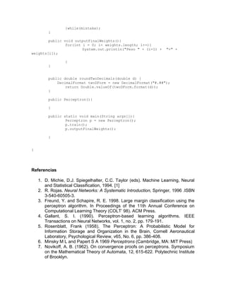 }while(mistake);
}
public void outputFinalWeights(){
for(int i = 0; i< weights.length; i++){
System.out.println("Peso " + (i+1) + "=" +
weights[i]);
}
}
public double roundTwoDecimals(double d) {
DecimalFormat twoDForm = new DecimalFormat("#.##");
return Double.valueOf(twoDForm.format(d));
}
public Perceptron(){
}
public static void main(String args[]){
Perceptron p = new Perceptron();
p.train();
p.outputFinalWeights();
}
}
Referencias
1. D. Michie, D.J. Spiegelhalter, C.C. Taylor (eds). Machine Learning, Neural
and Statistical Classification, 1994. [1]
2. R. Rojas. Neural Networks: A Systematic Introduction, Springer, 1996 .ISBN
3-540-60505-3.
3. Freund, Y. and Schapire, R. E. 1998. Large margin classification using the
perceptron algorithm. In Proceedings of the 11th Annual Conference on
Computational Learning Theory (COLT' 98). ACM Press.
4. Gallant, S. I. (1990). Perceptron-based learning algorithms. IEEE
Transactions on Neural Networks, vol. 1, no. 2, pp. 179-191.
5. Rosenblatt, Frank (1958), The Perceptron: A Probabilistic Model for
Information Storage and Organization in the Brain, Cornell Aeronautical
Laboratory, Psychological Review, v65, No. 6, pp. 386-408.
6. Minsky M L and Papert S A 1969 Perceptrons (Cambridge, MA: MIT Press)
7. Novikoff, A. B. (1962). On convergence proofs on perceptrons. Symposium
on the Mathematical Theory of Automata, 12, 615-622. Polytechnic Institute
of Brooklyn.
 