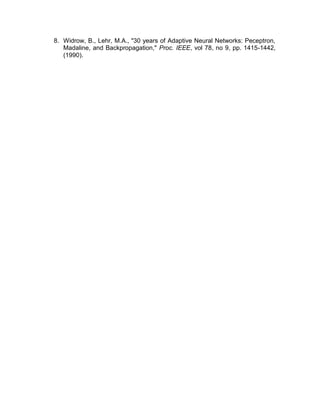 8. Widrow, B., Lehr, M.A., "30 years of Adaptive Neural Networks: Peceptron,
Madaline, and Backpropagation," Proc. IEEE, vol 78, no 9, pp. 1415-1442,
(1990).
 