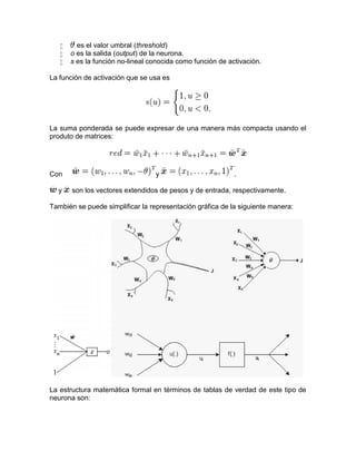  es el valor umbral (threshold)
 o es la salida (output) de la neurona.
 s es la función no-lineal conocida como función de activación.
La función de activación que se usa es
La suma ponderada se puede expresar de una manera más compacta usando el
produto de matrices:
Con y .
y son los vectores extendidos de pesos y de entrada, respectivamente.
También se puede simplificar la representación gráfica de la siguiente manera:
La estructura matemática formal en términos de tablas de verdad de este tipo de
neurona son:
 