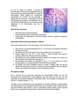 La red es capaz de retener y asociar el
conocimiento a través de la adaptación de los
pesos de las neuronas siguiendo una regla de
aprendizaje. Estas reglas son ecuaciones
expresadas en función de las entradas y
salidas de las neuronas y describen la forma
de variación de los pesos. En definitiva, son el
instrumento empleado por las neuronas para
adaptarse a la información que se le
presenta.
Usos de las neuronas
 Permite hacer funciones lógicas
 Primera aproximación a las redes neuronales
 Capacidad de computación universal (puede simular cualquier programa
computable)
Autómatas finitos (AF) equivalentes a células
Para cada célula existe un AF equivalente, para ello tenemos que:
1. Que del AF y la célula etiquetada con h = 2y se crea una entrada activadora
externa al circuito.
2. Se añade una rama excitadora para cada célula (a) que contenga h.
3. Añadir célula (a) con h=1 y que recibe 1 única entrada del exterior,
correspondiente al símbolo inicial de la cadena.
4. Se añade una rama excitadora desde la salida de la célula (a) a cada una
de las células cuya etiqueta contenga a h.
5. Se introduce una célula con etiqueta F, con h = 2 y que recibe una única
entrada externa, correspondiente al símbolo final de cadena.
6. Se añade una rama excitadora hacia la célula F desde cada una de las
células del circuito que envíe al menos una rama excitadora hacia cualquier
célula cuya etiqueta contenga uno de los estados finales.
Perceptrón simple
Es un modelo de red neuronal propuesto por Rosemblatt (1959), es una red
monocapa con alimentación hacia adelante. Así que este tipo de red, es una
colección de neuronas similares a McCulloch-Pitts, con entradas continuas [0, 1],
umbral Tj y salida bipolar {−1, 1}.
También, puede entenderse como perceptrón la neurona artificial y unidad básica
de inferencia en forma de discriminador lineal, que constituye este modelo de red
neuronal artificial, esto debido a que el perceptrón puede usarse como neurona
dentro de un perceptrón más grande u otro tipo de red neuronal artificial.
 