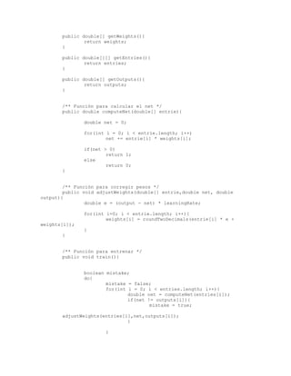 public double[] getWeights(){
return weights;
}
public double[][] getEntries(){
return entries;
}
public double[] getOutputs(){
return outputs;
}
/** Función para calcular el net */
public double computeNet(double[] entrie){
double net = 0;
for(int i = 0; i < entrie.length; i++)
net += entrie[i] * weights[i];
if(net > 0)
return 1;
else
return 0;
}
/** Función para corregir pesos */
public void adjustWeights(double[] entrie,double net, double
output){
double e = (output - net) * learningRate;
for(int i=0; i < entrie.length; i++){
weights[i] = roundTwoDecimals(entrie[i] * e +
weights[i]);
}
}
/** Función para entrenar */
public void train(){
boolean mistake;
do{
mistake = false;
for(int i = 0; i < entries.length; i++){
double net = computeNet(entries[i]);
if(net != outputs[i]){
mistake = true;
adjustWeights(entries[i],net,outputs[i]);
}
}
 
