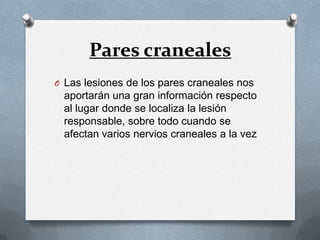 Pares craneales
O Las lesiones de los pares craneales nos
 aportarán una gran información respecto
 al lugar donde se localiza la lesión
 responsable, sobre todo cuando se
 afectan varios nervios craneales a la vez
 