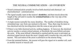 THE NEURAL COMMUNICATION – AN OVERVIEW
• Neural communication actually involves both electrical and chemical—or
electrochemical—communication.
• The signal usually starts in the neuron’s dendrites, and then travels down the
length of the cell until it reaches the terminal buttons at the very tips of the
neuron’s axon.
• A single neuron normally has many dendrites. The number of dendrites being
stimulated may vary from one moment to the next. Thus, there may be more or
less electrical activity traveling down into the soma at any given time.
• If there is too little electrical activity, nothing happens. If, however, the electrical
activity reaches a certain critical amount, or threshold, the axon hillock activates
the axon. If the axon hillock’s threshold is reached and the axon is activated, an
electrical signal travels down the axon’s length until it reaches the very end of the
neuron. This activation of the axon is referred to as the neuron firing.
• From the terminal buttons , the neuron will pass the signal on to another cell, such
as another neuron or muscle cell.
 