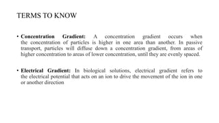 TERMS TO KNOW
• Concentration Gradient: A concentration gradient occurs when
the concentration of particles is higher in one area than another. In passive
transport, particles will diffuse down a concentration gradient, from areas of
higher concentration to areas of lower concentration, until they are evenly spaced.
• Electrical Gradient: In biological solutions, electrical gradient refers to
the electrical potential that acts on an ion to drive the movement of the ion in one
or another direction
 