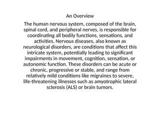 An Overview
The human nervous system, composed of the brain,
spinal cord, and peripheral nerves, is responsible for
coordinating all bodily functions, sensations, and
activities. Nervous diseases, also known as
neurological disorders, are conditions that affect this
intricate system, potentially leading to significant
impairments in movement, cognition, sensation, or
autonomic function. These disorders can be acute or
chronic, progressive or stable, and range from
relatively mild conditions like migraines to severe,
life-threatening illnesses such as amyotrophic lateral
sclerosis (ALS) or brain tumors.
 