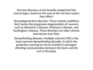 Nervous diseases can be broadly categorized into
several types, based on the area of the nervous system
they affect:
Neurodegenerative diseases: These include conditions
that involve the progressive degeneration of neurons,
such as Alzheimer’s disease, Parkinson’s disease, and
Huntington’s disease. These disorders are often chronic
and worsen over time.
Demyelinating diseases: Multiple sclerosis (MS) is the
most common demyelinating disorder, in which the
protective covering of nerves (myelin) is damaged,
affecting communication between the brain and the
rest of the body.
 