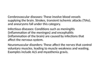 Cerebrovascular diseases: These involve blood vessels
supplying the brain. Strokes, transient ischemic attacks (TIAs),
and aneurysms fall under this category.
Infectious diseases: Conditions such as meningitis
(inflammation of the meninges) and encephalitis
(inflammation of the brain) are caused by infections that
affect the nervous system.
Neuromuscular disorders: These affect the nerves that control
voluntary muscles, leading to muscle weakness and wasting.
Examples include ALS and myasthenia gravis.
 