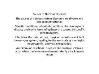 Causes of Nervous Diseases
The causes of nervous system disorders are diverse and
can be multifactorial:
Genetic mutations: Inherited conditions like Huntington’s
disease and some forms of epilepsy are caused by specific
gene mutations.
Infections: Bacteria, viruses, fungi, or parasites can infect
the nervous system, leading to diseases such as meningitis,
neurosyphilis, and viral encephalitis.
Autoimmune reactions: Diseases like multiple sclerosis
occur when the immune system mistakenly attacks nerve
tissue.
 