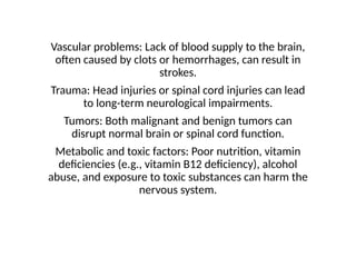 Vascular problems: Lack of blood supply to the brain,
often caused by clots or hemorrhages, can result in
strokes.
Trauma: Head injuries or spinal cord injuries can lead
to long-term neurological impairments.
Tumors: Both malignant and benign tumors can
disrupt normal brain or spinal cord function.
Metabolic and toxic factors: Poor nutrition, vitamin
deficiencies (e.g., vitamin B12 deficiency), alcohol
abuse, and exposure to toxic substances can harm the
nervous system.
 