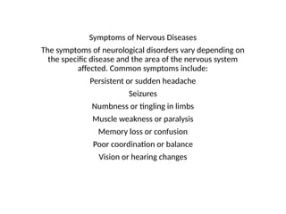 Symptoms of Nervous Diseases
The symptoms of neurological disorders vary depending on
the specific disease and the area of the nervous system
affected. Common symptoms include:
Persistent or sudden headache
Seizures
Numbness or tingling in limbs
Muscle weakness or paralysis
Memory loss or confusion
Poor coordination or balance
Vision or hearing changes
 