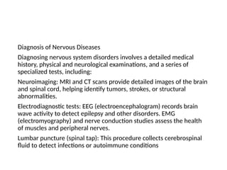 Diagnosis of Nervous Diseases
Diagnosing nervous system disorders involves a detailed medical
history, physical and neurological examinations, and a series of
specialized tests, including:
Neuroimaging: MRI and CT scans provide detailed images of the brain
and spinal cord, helping identify tumors, strokes, or structural
abnormalities.
Electrodiagnostic tests: EEG (electroencephalogram) records brain
wave activity to detect epilepsy and other disorders. EMG
(electromyography) and nerve conduction studies assess the health
of muscles and peripheral nerves.
Lumbar puncture (spinal tap): This procedure collects cerebrospinal
fluid to detect infections or autoimmune conditions
 