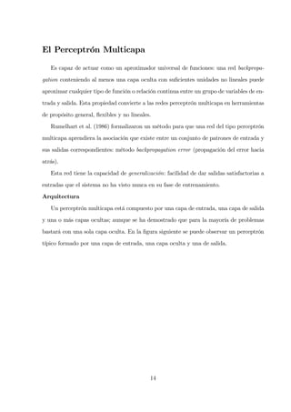 El Perceptrón Multicapa
Es capaz de actuar como un aproximador universal de funciones: una red backpropa-
gation conteniendo al menos una capa oculta con suﬁcientes unidades no lineales puede
aproximar cualquier tipo de función o relación continua entre un grupo de variables de en-
trada y salida. Esta propiedad convierte a las redes perceptrón multicapa en herramientas
de propósito general, ﬂexibles y no lineales.
Rumelhart et al. (1986) formalizaron un método para que una red del tipo perceptrón
multicapa aprendiera la asociación que existe entre un conjunto de patrones de entrada y
sus salidas correspondientes: método backpropagation error (propagación del error hacia
atrás).
Esta red tiene la capacidad de generalización: facilidad de dar salidas satisfactorias a
entradas que el sistema no ha visto nunca en su fase de entrenamiento.
Arquitectura
Un perceptrón multicapa está compuesto por una capa de entrada, una capa de salida
y una o más capas ocultas; aunque se ha demostrado que para la mayoría de problemas
bastará con una sola capa oculta. En la ﬁgura siguiente se puede observar un perceptrón
típico formado por una capa de entrada, una capa oculta y una de salida.
14
 