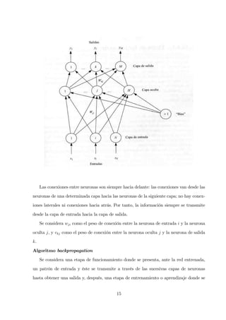 Las conexiones entre neuronas son siempre hacia delante: las conexiones van desde las
neuronas de una determinada capa hacia las neuronas de la siguiente capa; no hay conex-
iones laterales ni conexiones hacia atrás. Por tanto, la información siempre se transmite
desde la capa de entrada hacia la capa de salida.
Se considera wji como el peso de conexión entre la neurona de entrada i y la neurona
oculta j, y vkj como el peso de conexión entre la neurona oculta j y la neurona de salida
k.
Algoritmo backpropagation
Se considera una etapa de funcionamiento donde se presenta, ante la red entrenada,
un patrón de entrada y éste se transmite a través de las sucesivas capas de neuronas
hasta obtener una salida y, después, una etapa de entrenamiento o aprendizaje donde se
15
 