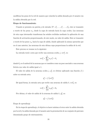 modiﬁcan los pesos de la red de manera que coincida la salida deseada por el usuario con
la salida obtenida por la red.
Etapa de funcionamiento
Cuando se presenta un patrón p de entrada Xp
: xp
1, . . . , xp
i , . . . , xp
N , éste se transmite
a través de los pesos wji desde la capa de entrada hacia la capa oculta. Las neuronas
de esta capa intermedia transforman las señales recibidas mediante la aplicación de una
función de activación proporcionando, de este modo, un valor de salida. Este se transmite
a través de los pesos vkj hacia la capa de salida, donde aplicando la misma operación que
en el caso anterior, las neuronas de esta última capa proporcionan la salida de la red.
Este proceso se resume en lo siguiente:
La entrada total o neta que recibe una neurona oculta j, netp
j , es:
netp
j =
N
i=1
wjixp
i + θj
donde θj es el umbral de la neurona que se considera como un peso asociado a una neurona
ﬁcticia con valor de salida igual a 1.
El valor de salida de la neurona oculta j, yp
j , se obtiene aplicando una función f(·)
sobre su entrada neta:
yp
j = f netp
j
De igual forma, la entrada neta que recibe una neurona de salida k, netp
k, es:
netp
k =
H
j=1
vkjyp
j + θk
Por último, el valor de salida de la neurona de salida k, yp
k, es:
yp
k = f (netp
k)
Etapa de aprendizaje
En la etapa de aprendizaje, el objetivo es hacer mínimo el error entre la salida obtenida
por la red y la salida deseada por el usuario ante la presentación de un conjunto de patrones
denominado grupo de entrenamiento.
16
 