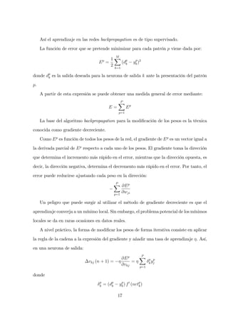 Así el aprendizaje en las redes backpropagation es de tipo supervisado.
La función de error que se pretende minimizar para cada patrón p viene dada por:
Ep
=
1
2
M
k=1
(dp
k − yp
k)2
donde dp
k es la salida deseada para la neurona de salida k ante la presentación del patrón
p.
A partir de esta expresión se puede obtener una medida general de error mediante:
E =
P
p=1
Ep
La base del algoritmo backpropagation para la modiﬁcación de los pesos es la técnica
conocida como gradiente decreciente.
Como Ep
es función de todos los pesos de la red, el gradiente de Ep
es un vector igual a
la derivada parcial de Ep
respecto a cada uno de los pesos. El gradiente toma la dirección
que determina el incremento más rápido en el error, mientras que la dirección opuesta, es
decir, la dirección negativa, determina el decremento más rápido en el error. Por tanto, el
error puede reducirse ajustando cada peso en la dirección:
−
P
p=1
∂Ep
∂wji
Un peligro que puede surgir al utilizar el método de gradiente decreciente es que el
aprendizaje converja a un mínimo local. Sin embargo, el problema potencial de los mínimos
locales se da en raras ocasiones en datos reales.
A nivel práctico, la forma de modiﬁcar los pesos de forma iterativa consiste en aplicar
la regla de la cadena a la expresión del gradiente y añadir una tasa de aprendizaje η. Así,
en una neurona de salida:
∆vkj (n + 1) = −η
∂Ep
∂vkj
= η
P
p=1
δp
kyp
j
donde
δp
k = (dp
k − yp
k) f′
(netp
k)
17
 